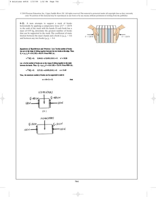 704
8–22. A man attempts to support a stack of books
horizontally by applying a compressive force of
to the ends of the stack with his hands. If each book has a
mass of 0.95 kg, determine the greatest number of books
that can be supported in the stack. The coefficient of static
friction between the man’s hands and a book is
and between any two books .
(ms)b = 0.4
(ms)h = 0.6
F = 120 N
© 2010 Pearson Education, Inc., Upper Saddle River, NJ. All rights reserved.This material is protected under all copyright laws as they currently
exist. No portion of this material may be reproduced, in any form or by any means, without permission in writing from the publisher.
F  120 N
F  120 N
8 Solutions 44918 1/27/09 1:52 PM Page 704
 