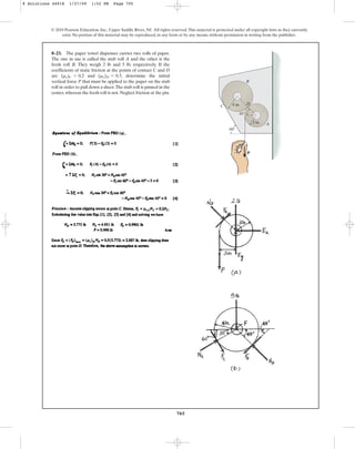 705
8–23. The paper towel dispenser carries two rolls of paper.
The one in use is called the stub roll A and the other is the
fresh roll B. They weigh 2 lb and 5 lb, respectively. If the
coefficients of static friction at the points of contact C and D
are and , determine the initial
vertical force P that must be applied to the paper on the stub
roll in order to pull down a sheet.The stub roll is pinned in the
center,whereas the fresh roll is not.Neglect friction at the pin.
(ms)D = 0.5
(ms)C = 0.2
© 2010 Pearson Education, Inc., Upper Saddle River, NJ. All rights reserved.This material is protected under all copyright laws as they currently
exist. No portion of this material may be reproduced, in any form or by any means, without permission in writing from the publisher.
P
60
3 in.
4 in.
45
A
B
C
D
8 Solutions 44918 1/27/09 1:52 PM Page 705
 