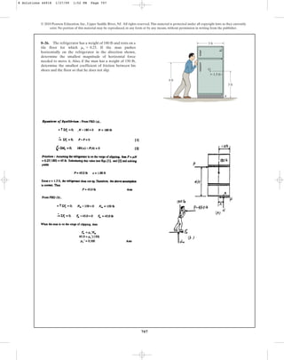 707
© 2010 Pearson Education, Inc., Upper Saddle River, NJ. All rights reserved.This material is protected under all copyright laws as they currently
exist. No portion of this material may be reproduced, in any form or by any means, without permission in writing from the publisher.
8–26. The refrigerator has a weight of 180 lb and rests on a
tile floor for which . If the man pushes
horizontally on the refrigerator in the direction shown,
determine the smallest magnitude of horizontal force
needed to move it. Also, if the man has a weight of 150 lb,
determine the smallest coefficient of friction between his
shoes and the floor so that he does not slip.
ms = 0.25
3 ft
3 ft
1.5 ft
G
A
4 ft
8 Solutions 44918 1/27/09 1:52 PM Page 707
 
