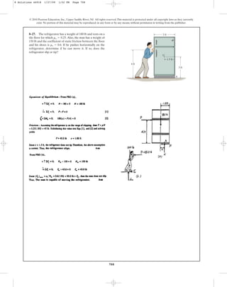 708
© 2010 Pearson Education, Inc., Upper Saddle River, NJ. All rights reserved.This material is protected under all copyright laws as they currently
exist. No portion of this material may be reproduced, in any form or by any means, without permission in writing from the publisher.
8–27. The refrigerator has a weight of 180 lb and rests on a
tile floor for which .Also, the man has a weight of
150 lb and the coefficient of static friction between the floor
and his shoes is . If he pushes horizontally on the
refrigerator, determine if he can move it. If so, does the
refrigerator slip or tip?
ms = 0.6
ms = 0.25
3 ft
3 ft
1.5 ft
G
A
4 ft
8 Solutions 44918 1/27/09 1:52 PM Page 708
 