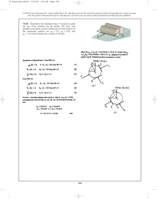 709
© 2010 Pearson Education, Inc., Upper Saddle River, NJ. All rights reserved.This material is protected under all copyright laws as they currently
exist. No portion of this material may be reproduced, in any form or by any means, without permission in writing from the publisher.
*8–28. Determine the minimum force P needed to push
the two 75-kg cylinders up the incline. The force acts
parallel to the plane and the coefficients of static friction of
the contacting surfaces are , , and
. Each cylinder has a radius of 150 mm.
mC = 0.4
mB = 0.25
mA = 0.3
P
A
B
C
30
8 Solutions 44918 1/27/09 1:52 PM Page 709
 