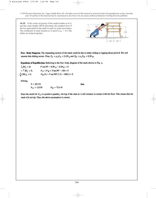 710
© 2010 Pearson Education, Inc., Upper Saddle River, NJ. All rights reserved.This material is protected under all copyright laws as they currently
exist. No portion of this material may be reproduced, in any form or by any means, without permission in writing from the publisher.
•8–29. If the center of gravity of the stacked tables is at G,
and the stack weighs 100 lb, determine the smallest force P
the boy must push on the stack in order to cause movement.
The coefficient of static friction at A and B is . The
tables are locked together.
ms = 0.3
G
A B
30
3.5 ft
3 ft
2 ft
P
2 ft
8 Solutions 44918 1/27/09 1:52 PM Page 710
 