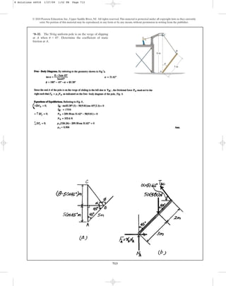 713
© 2010 Pearson Education, Inc., Upper Saddle River, NJ. All rights reserved.This material is protected under all copyright laws as they currently
exist. No portion of this material may be reproduced, in any form or by any means, without permission in writing from the publisher.
*8–32. The 50-kg uniform pole is on the verge of slipping
at A when . Determine the coefficient of static
friction at A.
u = 45°
A
B
C
8 m
5 m
u
8 Solutions 44918 1/27/09 1:52 PM Page 713
 