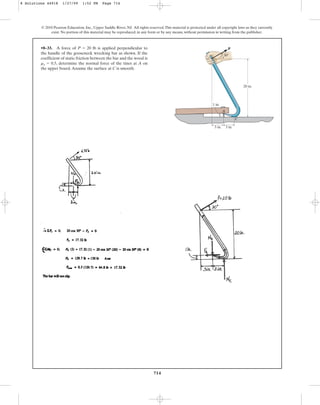 714
© 2010 Pearson Education, Inc., Upper Saddle River, NJ. All rights reserved.This material is protected under all copyright laws as they currently
exist. No portion of this material may be reproduced, in any form or by any means, without permission in writing from the publisher.
•8–33. A force of is applied perpendicular to
the handle of the gooseneck wrecking bar as shown. If the
coefficient of static friction between the bar and the wood is
, determine the normal force of the tines at A on
the upper board.Assume the surface at C is smooth.
ms = 0.5
P = 20 lb
20 in.
3 in.
3 in.
1 in.
A
C
P
30
8 Solutions 44918 1/27/09 1:52 PM Page 714
 