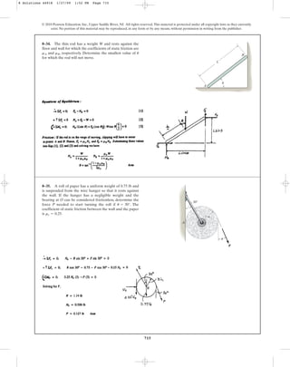 715
© 2010 Pearson Education, Inc., Upper Saddle River, NJ. All rights reserved.This material is protected under all copyright laws as they currently
exist. No portion of this material may be reproduced, in any form or by any means, without permission in writing from the publisher.
8–34. The thin rod has a weight W and rests against the
floor and wall for which the coefficients of static friction are
and , respectively. Determine the smallest value of
for which the rod will not move.
u
mB
mA
L
A
B
u
8–35. A roll of paper has a uniform weight of 0.75 lb and
is suspended from the wire hanger so that it rests against
the wall. If the hanger has a negligible weight and the
bearing at O can be considered frictionless, determine the
force P needed to start turning the roll if . The
coefficient of static friction between the wall and the paper
is .
ms = 0.25
u = 30°
30
P
A
3 in.
O
u
8 Solutions 44918 1/27/09 1:52 PM Page 715
 