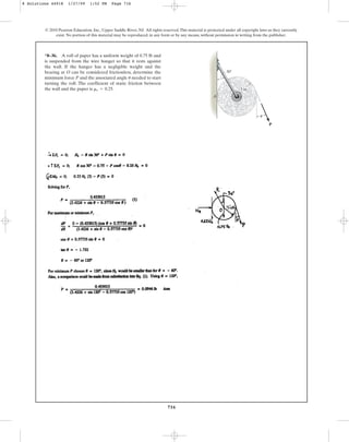716
© 2010 Pearson Education, Inc., Upper Saddle River, NJ. All rights reserved.This material is protected under all copyright laws as they currently
exist. No portion of this material may be reproduced, in any form or by any means, without permission in writing from the publisher.
*8–36. A roll of paper has a uniform weight of 0.75 lb and
is suspended from the wire hanger so that it rests against
the wall. If the hanger has a negligible weight and the
bearing at O can be considered frictionless, determine the
minimum force P and the associated angle needed to start
turning the roll. The coefficient of static friction between
the wall and the paper is ms = 0.25.
u
30
P
A
3 in.
O
u
8 Solutions 44918 1/27/09 1:52 PM Page 716
 
