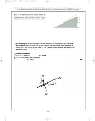 717
© 2010 Pearson Education, Inc., Upper Saddle River, NJ. All rights reserved.This material is protected under all copyright laws as they currently
exist. No portion of this material may be reproduced, in any form or by any means, without permission in writing from the publisher.
•8–37. If the coefficient of static friction between the
chain and the inclined plane is , determine the
overhang length b so that the chain is on the verge of
slipping up the plane.The chain weighs w per unit length.
ms = tan u
b
a
u
8 Solutions 44918 1/27/09 1:52 PM Page 717
 