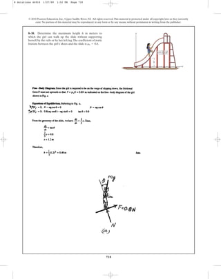 718
© 2010 Pearson Education, Inc., Upper Saddle River, NJ. All rights reserved.This material is protected under all copyright laws as they currently
exist. No portion of this material may be reproduced, in any form or by any means, without permission in writing from the publisher.
8–38. Determine the maximum height h in meters to
which the girl can walk up the slide without supporting
herself by the rails or by her left leg.The coefficient of static
friction between the girl’s shoes and the slide is .
ms = 0.8
y
h
x
y  x2
1
––
3
8 Solutions 44918 1/27/09 1:52 PM Page 718
 