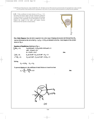719
© 2010 Pearson Education, Inc., Upper Saddle River, NJ. All rights reserved.This material is protected under all copyright laws as they currently
exist. No portion of this material may be reproduced, in any form or by any means, without permission in writing from the publisher.
8–39. If the coefficient of static friction at B is ,
determine the largest angle and the minimum coefficient
of static friction at A so that the roller remains self-locking,
regardless of the magnitude of force P applied to the belt.
Neglect the weight of the roller and neglect friction
between the belt and the vertical surface.
u
ms = 0.3
P
A
B
30 mm
u
8 Solutions 44918 1/27/09 1:52 PM Page 719
 