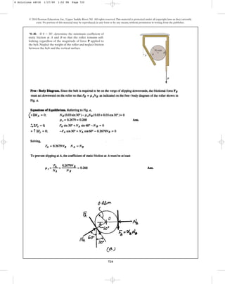 720
© 2010 Pearson Education, Inc., Upper Saddle River, NJ. All rights reserved.This material is protected under all copyright laws as they currently
exist. No portion of this material may be reproduced, in any form or by any means, without permission in writing from the publisher.
*8–40. If , determine the minimum coefficient of
static friction at A and B so that the roller remains self-
locking, regardless of the magnitude of force P applied to
the belt. Neglect the weight of the roller and neglect friction
between the belt and the vertical surface.
u = 30°
P
A
B
30 mm
u
8 Solutions 44918 1/27/09 1:52 PM Page 720
 
