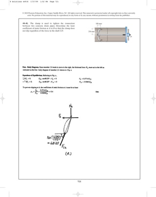 721
© 2010 Pearson Education, Inc., Upper Saddle River, NJ. All rights reserved.This material is protected under all copyright laws as they currently
exist. No portion of this material may be reproduced, in any form or by any means, without permission in writing from the publisher.
•8–41. The clamp is used to tighten the connection
between two concrete drain pipes. Determine the least
coefficient of static friction at A or B so that the clamp does
not slip regardless of the force in the shaft CD.
B
C D
A
100 mm
250 mm
8 Solutions 44918 1/27/09 1:52 PM Page 721
 