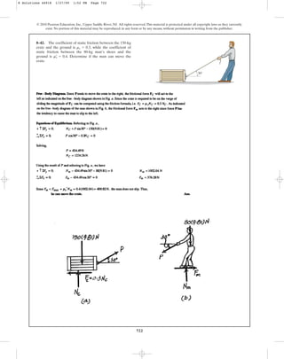 722
© 2010 Pearson Education, Inc., Upper Saddle River, NJ. All rights reserved.This material is protected under all copyright laws as they currently
exist. No portion of this material may be reproduced, in any form or by any means, without permission in writing from the publisher.
8–42. The coefficient of static friction between the 150-kg
crate and the ground is , while the coefficient of
static friction between the 80-kg man’s shoes and the
ground is . Determine if the man can move the
crate.
ms
œ
= 0.4
ms = 0.3
30
8 Solutions 44918 1/27/09 1:52 PM Page 722
 