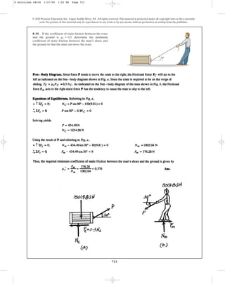 723
© 2010 Pearson Education, Inc., Upper Saddle River, NJ. All rights reserved.This material is protected under all copyright laws as they currently
exist. No portion of this material may be reproduced, in any form or by any means, without permission in writing from the publisher.
8–43. If the coefficient of static friction between the crate
and the ground is , determine the minimum
coefficient of static friction between the man’s shoes and
the ground so that the man can move the crate.
ms = 0.3
30
8 Solutions 44918 1/27/09 1:52 PM Page 723
 