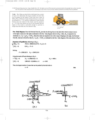724
© 2010 Pearson Education, Inc., Upper Saddle River, NJ. All rights reserved.This material is protected under all copyright laws as they currently
exist. No portion of this material may be reproduced, in any form or by any means, without permission in writing from the publisher.
*8–44. The 3-Mg rear-wheel-drive skid loader has a center
of mass at G. Determine the largest number of crates that
can be pushed by the loader if each crate has a mass of
500 kg.The coefficient of static friction between a crate and
the ground is , and the coefficient of static friction
between the rear wheels of the loader and the ground is
. The front wheels are free to roll. Assume that the
engine of the loader is powerful enough to generate a
torque that will cause the rear wheels to slip.
ms
œ
= 0.5
ms = 0.3
0.75 m
0.25 m
G
0.3 m
B
A
8 Solutions 44918 1/27/09 1:52 PM Page 724
 