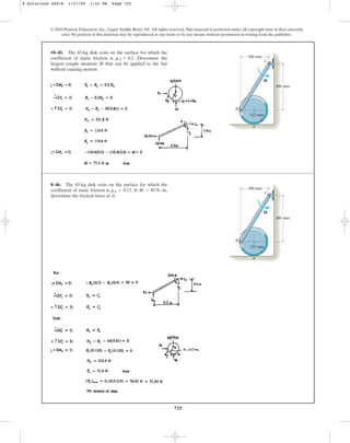 725
© 2010 Pearson Education, Inc., Upper Saddle River, NJ. All rights reserved.This material is protected under all copyright laws as they currently
exist. No portion of this material may be reproduced, in any form or by any means, without permission in writing from the publisher.
•8–45. The 45-kg disk rests on the surface for which the
coefficient of static friction is Determine the
largest couple moment M that can be applied to the bar
without causing motion.
mA = 0.2.
400 mm
125 mm
300 mm
B
A
C
M
8–46. The 45-kg disk rests on the surface for which the
coefficient of static friction is If
determine the friction force at A.
M = 50 N # m,
mA = 0.15.
400 mm
125 mm
300 mm
B
A
C
M
8 Solutions 44918 1/27/09 1:52 PM Page 725
 