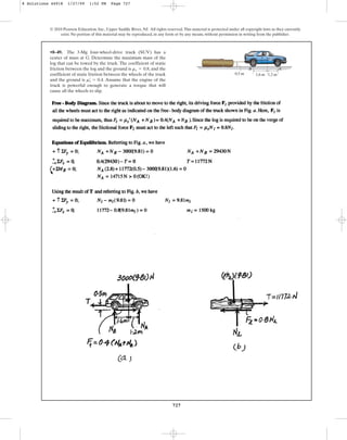 727
© 2010 Pearson Education, Inc., Upper Saddle River, NJ. All rights reserved.This material is protected under all copyright laws as they currently
exist. No portion of this material may be reproduced, in any form or by any means, without permission in writing from the publisher.
•8–49. The 3-Mg four-wheel-drive truck (SUV) has a
center of mass at G. Determine the maximum mass of the
log that can be towed by the truck. The coefficient of static
friction between the log and the ground is , and the
coefficient of static friction between the wheels of the truck
and the ground is . Assume that the engine of the
truck is powerful enough to generate a torque that will
cause all the wheels to slip.
ms
œ
= 0.4
ms = 0.8
1.2 m
1.6 m
0.5 m
G
A
B
8 Solutions 44918 1/27/09 1:52 PM Page 727
 