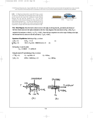 728
© 2010 Pearson Education, Inc., Upper Saddle River, NJ. All rights reserved.This material is protected under all copyright laws as they currently
exist. No portion of this material may be reproduced, in any form or by any means, without permission in writing from the publisher.
8–50. A 3-Mg front-wheel-drive truck (SUV) has a center
of mass at G. Determine the maximum mass of the log that
can be towed by the truck. The coefficient of static friction
between the log and the ground is , and the
coefficient of static friction between the front wheels of the
truck and the ground is .The rear wheels are free to
roll.Assume that the engine of the truck is powerful enough
to generate a torque that will cause the front wheels to slip.
ms
œ
= 0.4
ms = 0.8
1.2 m
1.6 m
0.5 m
G
A
B
8 Solutions 44918 1/27/09 1:52 PM Page 728
 