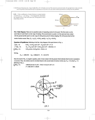 729
© 2010 Pearson Education, Inc., Upper Saddle River, NJ. All rights reserved.This material is protected under all copyright laws as they currently
exist. No portion of this material may be reproduced, in any form or by any means, without permission in writing from the publisher.
8–51. If the coefficients of static friction at contact points
A and B are and respectively, determine
the smallest force P that will cause the 150-kg spool to have
impending motion.
ms
œ
= 0.4
ms = 0.3
P
400 mm
200 mm
150 mm
B
A
8 Solutions 44918 1/27/09 1:52 PM Page 729
 