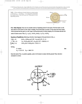 730
© 2010 Pearson Education, Inc., Upper Saddle River, NJ. All rights reserved.This material is protected under all copyright laws as they currently
exist. No portion of this material may be reproduced, in any form or by any means, without permission in writing from the publisher.
*8–52. If the coefficients of static friction at contact points
A and B are and respectively, determine
the smallest force P that will cause the 150-kg spool to have
impending motion.
ms
œ
= 0.2
ms = 0.4
P
400 mm
200 mm
150 mm
B
A
8 Solutions 44918 1/27/09 1:52 PM Page 730
 