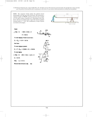 731
© 2010 Pearson Education, Inc., Upper Saddle River, NJ. All rights reserved.This material is protected under all copyright laws as they currently
exist. No portion of this material may be reproduced, in any form or by any means, without permission in writing from the publisher.
•8–53. The carpenter slowly pushes the uniform board
horizontally over the top of the saw horse. The board has a
uniform weight of and the saw horse has a weight
of 15 lb and a center of gravity at G. Determine if the saw
horse will stay in position, slip, or tip if the board is pushed
forward when The coefficients of static friction
are shown in the figure.
d = 10 ft.
3 lbft,
d
G
18 ft
1 ft
1 ft
3 ft
m  0.5
m¿  0.3 m¿  0.3
8 Solutions 44918 1/27/09 1:52 PM Page 731
 