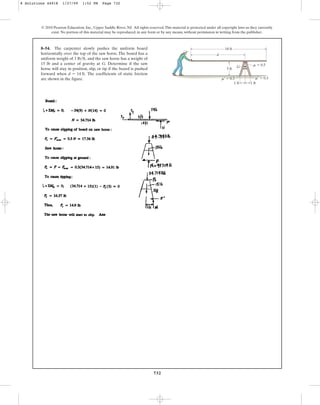 732
© 2010 Pearson Education, Inc., Upper Saddle River, NJ. All rights reserved.This material is protected under all copyright laws as they currently
exist. No portion of this material may be reproduced, in any form or by any means, without permission in writing from the publisher.
8–54. The carpenter slowly pushes the uniform board
horizontally over the top of the saw horse. The board has a
uniform weight of and the saw horse has a weight of
15 lb and a center of gravity at G. Determine if the saw
horse will stay in position, slip, or tip if the board is pushed
forward when The coefficients of static friction
are shown in the figure.
d = 14 ft.
3 lbft,
d
G
18 ft
1 ft
1 ft
3 ft
m  0.5
m¿  0.3 m¿  0.3
8 Solutions 44918 1/27/09 1:52 PM Page 732
 