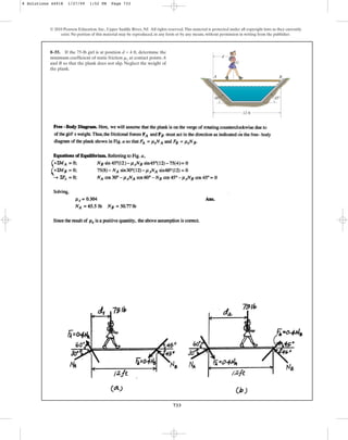 733
© 2010 Pearson Education, Inc., Upper Saddle River, NJ. All rights reserved.This material is protected under all copyright laws as they currently
exist. No portion of this material may be reproduced, in any form or by any means, without permission in writing from the publisher.
8–55. If the 75-lb girl is at position d = 4 ft, determine the
minimum coefficient of static friction at contact points A
and B so that the plank does not slip. Neglect the weight of
the plank.
ms
A
G
d
B
12 ft
45⬚
60⬚
8 Solutions 44918 1/27/09 1:52 PM Page 733
 