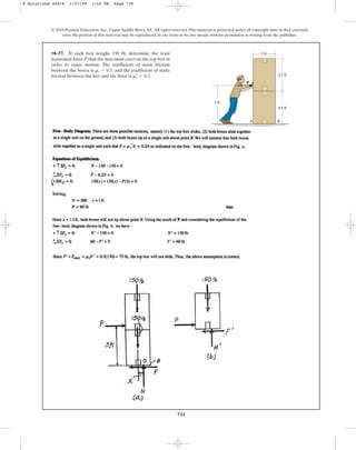 735
© 2010 Pearson Education, Inc., Upper Saddle River, NJ. All rights reserved.This material is protected under all copyright laws as they currently
exist. No portion of this material may be reproduced, in any form or by any means, without permission in writing from the publisher.
•8–57. If each box weighs 150 lb, determine the least
horizontal force P that the man must exert on the top box in
order to cause motion. The coefficient of static friction
between the boxes is , and the coefficient of static
friction between the box and the floor is .
ms
œ
= 0.2
ms = 0.5
3 ft
4.5 ft
5 ft
P
4.5 ft
A B
8 Solutions 44918 1/27/09 1:52 PM Page 735
 