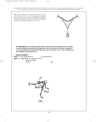 737
© 2010 Pearson Education, Inc., Upper Saddle River, NJ. All rights reserved.This material is protected under all copyright laws as they currently
exist. No portion of this material may be reproduced, in any form or by any means, without permission in writing from the publisher.
8–59. If the coefficient of static friction between the collars
A and B and the rod is , determine the maximum
angle for the system to remain in equilibrium, regardless of
the weight of cylinder D. Links AC and BC have negligible
weight and are connected together at C by a pin.
u
ms = 0.6
D
C
A B
u u
15
15
8 Solutions 44918 1/27/09 1:52 PM Page 737
 