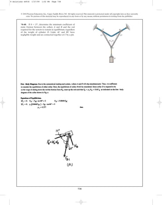 738
© 2010 Pearson Education, Inc., Upper Saddle River, NJ. All rights reserved.This material is protected under all copyright laws as they currently
exist. No portion of this material may be reproduced, in any form or by any means, without permission in writing from the publisher.
*8–60. If , determine the minimum coefficient of
static friction between the collars A and B and the rod
required for the system to remain in equilibrium, regardless
of the weight of cylinder D. Links AC and BC have
negligible weight and are connected together at C by a pin.
u = 15°
D
C
A B
u u
15
15
8 Solutions 44918 1/27/09 1:52 PM Page 738
 