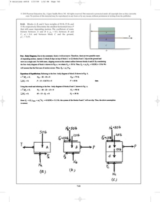 740
© 2010 Pearson Education, Inc., Upper Saddle River, NJ. All rights reserved.This material is protected under all copyright laws as they currently
exist. No portion of this material may be reproduced, in any form or by any means, without permission in writing from the publisher.
8–62. Blocks A, B, and C have weights of 50 lb, 25 lb, and
15 lb, respectively. Determine the smallest horizontal force P
that will cause impending motion. The coefficient of static
friction between A and B is , between B and
C, , and between block C and the ground,
.
m¿œ
s = 0.35
ms
œ
= 0.4
ms = 0.3
P
A
B
C
D
8 Solutions 44918 1/27/09 1:52 PM Page 740
 