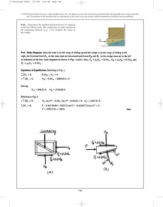 744
© 2010 Pearson Education, Inc., Upper Saddle River, NJ. All rights reserved.This material is protected under all copyright laws as they currently
exist. No portion of this material may be reproduced, in any form or by any means, without permission in writing from the publisher.
8–66. Determine the smallest horizontal force P required
to lift the 200-kg crate. The coefficient of static friction at
all contacting surfaces is . Neglect the mass of
the wedge.
ms = 0.3
P
A
B
15
8 Solutions 44918 1/27/09 1:52 PM Page 744
 