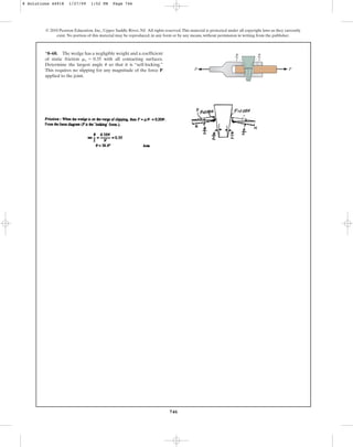 746
© 2010 Pearson Education, Inc., Upper Saddle River, NJ. All rights reserved.This material is protected under all copyright laws as they currently
exist. No portion of this material may be reproduced, in any form or by any means, without permission in writing from the publisher.
*8–68. The wedge has a negligible weight and a coefficient
of static friction with all contacting surfaces.
Determine the largest angle so that it is “self-locking.”
This requires no slipping for any magnitude of the force P
applied to the joint.
u
ms = 0.35
––
2
––
2
P
u
u
P
8 Solutions 44918 1/27/09 1:52 PM Page 746
 