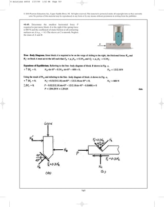 747
© 2010 Pearson Education, Inc., Upper Saddle River, NJ. All rights reserved.This material is protected under all copyright laws as they currently
exist. No portion of this material may be reproduced, in any form or by any means, without permission in writing from the publisher.
•8–69. Determine the smallest horizontal force P
required to just move block A to the right if the spring force
is and the coefficient of static friction at all contacting
surfaces on A is .The sleeve at C is smooth. Neglect
the mass of A and B.
ms = 0.3
600 N
A
P
B C
45
45
8 Solutions 44918 1/27/09 1:52 PM Page 747
 