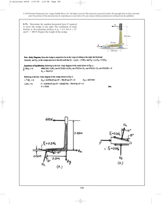 749
© 2010 Pearson Education, Inc., Upper Saddle River, NJ. All rights reserved.This material is protected under all copyright laws as they currently
exist. No portion of this material may be reproduced, in any form or by any means, without permission in writing from the publisher.
8–71. Determine the smallest horizontal force P required
to move the wedge to the right. The coefficient of static
friction at all contacting surfaces is . Set
and . Neglect the weight of the wedge.
F = 400 N
u = 15°
ms = 0.3
P
300 mm
450 mm
20 mm
A
B
C
F
u
8 Solutions 44918 1/27/09 1:52 PM Page 749
 