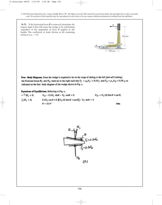 750
© 2010 Pearson Education, Inc., Upper Saddle River, NJ. All rights reserved.This material is protected under all copyright laws as they currently
exist. No portion of this material may be reproduced, in any form or by any means, without permission in writing from the publisher.
*8–72. If the horizontal force P is removed, determine the
largest angle that will cause the wedge to be self-locking
regardless of the magnitude of force F applied to the
handle. The coefficient of static friction at all contacting
surfaces is .
ms = 0.3
u
P
300 mm
450 mm
20 mm
A
B
C
F
u
8 Solutions 44918 1/27/09 1:52 PM Page 750
 