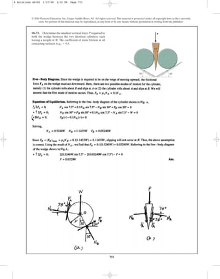 751
© 2010 Pearson Education, Inc., Upper Saddle River, NJ. All rights reserved.This material is protected under all copyright laws as they currently
exist. No portion of this material may be reproduced, in any form or by any means, without permission in writing from the publisher.
•8–73. Determine the smallest vertical force P required to
hold the wedge between the two identical cylinders, each
having a weight of W. The coefficient of static friction at all
contacting surfaces is .
ms = 0.1
P
30
30
15
8 Solutions 44918 1/27/09 1:52 PM Page 751
 