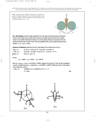 752
© 2010 Pearson Education, Inc., Upper Saddle River, NJ. All rights reserved.This material is protected under all copyright laws as they currently
exist. No portion of this material may be reproduced, in any form or by any means, without permission in writing from the publisher.
8–74. Determine the smallest vertical force P required to
push the wedge between the two identical cylinders, each
having a weight of W. The coefficient of static friction at all
contacting surfaces is .
ms = 0.3
P
30
30
15
8 Solutions 44918 1/27/09 1:52 PM Page 752
 