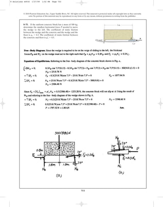 753
© 2010 Pearson Education, Inc., Upper Saddle River, NJ. All rights reserved.This material is protected under all copyright laws as they currently
exist. No portion of this material may be reproduced, in any form or by any means, without permission in writing from the publisher.
8–75. If the uniform concrete block has a mass of 500 kg,
determine the smallest horizontal force P needed to move
the wedge to the left. The coefficient of static friction
between the wedge and the concrete and the wedge and the
floor is . The coefficient of static friction between
the concrete and floor is .
ms
œ
= 0.5
ms = 0.3
A
3 m
P
150 mm
B
7.5
8 Solutions 44918 1/27/09 1:52 PM Page 753
 