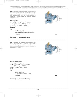 756
© 2010 Pearson Education, Inc., Upper Saddle River, NJ. All rights reserved.This material is protected under all copyright laws as they currently
exist. No portion of this material may be reproduced, in any form or by any means, without permission in writing from the publisher.
*8–80. Determine the magnitude of the horizontal force P
that must be applied to the handle of the bench vise in order
to produce a clamping force of 600 N on the block. The
single square-threaded screw has a mean diameter of
25 mm and a lead of 7.5 mm. The coefficient of static
friction is .
ms = 0.25
•8–81. Determine the clamping force exerted on the
block if a force of P = 30 N is applied to the lever of the
bench vise. The single square-threaded screw has a mean
diameter of 25 mm and a lead of 7.5 mm. The coefficient of
static friction is .
ms = 0.25
100 mm
P
100 mm
P
8 Solutions 44918 1/27/09 1:52 PM Page 756
 