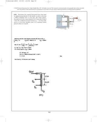 757
© 2010 Pearson Education, Inc., Upper Saddle River, NJ. All rights reserved.This material is protected under all copyright laws as they currently
exist. No portion of this material may be reproduced, in any form or by any means, without permission in writing from the publisher.
8–82. Determine the required horizontal force that must
be applied perpendicular to the handle in order to develop
a 900-N clamping force on the pipe. The single square-
threaded screw has a mean diameter of 25 mm and a lead of
5 mm.The coefficient of static friction is . Note: The
screw is a two-force member since it is contained within
pinned collars at A and B.
ms = 0.4
B
D
E
C
A
150 mm
200 mm
200 mm
8 Solutions 44918 1/27/09 1:52 PM Page 757
 