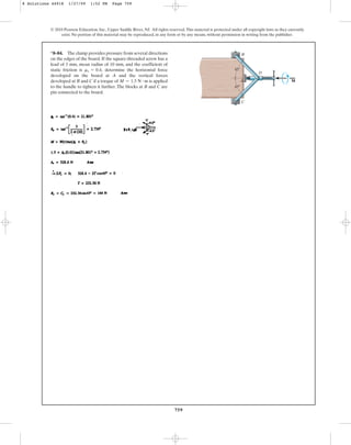 759
© 2010 Pearson Education, Inc., Upper Saddle River, NJ. All rights reserved.This material is protected under all copyright laws as they currently
exist. No portion of this material may be reproduced, in any form or by any means, without permission in writing from the publisher.
*8–84. The clamp provides pressure from several directions
on the edges of the board. If the square-threaded screw has a
lead of 3 mm, mean radius of 10 mm, and the coefficient of
static friction is determine the horizontal force
developed on the board at A and the vertical forces
developed at B and C if a torque of is applied
to the handle to tighten it further.The blocks at B and C are
pin connected to the board.
M = 1.5 N # m
ms = 0.4, 45
A
B
C
D
45
M
8 Solutions 44918 1/27/09 1:52 PM Page 759
 