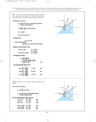 76
© 2010 Pearson Education, Inc., Upper Saddle River, NJ. All rights reserved.This material is protected under all copyright laws as they currently
exist. No portion of this material may be reproduced, in any form or by any means, without permission in writing from the publisher.
2–83. Three forces act on the ring. If the resultant force FR
has a magnitude and direction as shown, determine the
magnitude and the coordinate direction angles of force F3.
x
y
z
3 4
5
F3
45⬚
30⬚
F1 ⫽ 80 N
F2 ⫽ 110 N
FR ⫽ 120 N
*2–84. Determine the coordinate direction angles of F1
and FR.
x
y
z
3 4
5
F3
45⬚
30⬚
F1 ⫽ 80 N
F2 ⫽ 110 N
FR ⫽ 120 N
2 Solutions 44918 1/21/09 12:01 PM Page 76
 