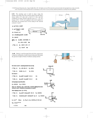 762
© 2010 Pearson Education, Inc., Upper Saddle River, NJ. All rights reserved.This material is protected under all copyright laws as they currently
exist. No portion of this material may be reproduced, in any form or by any means, without permission in writing from the publisher.
8–87. The machine part is held in place using the
double-end clamp.The bolt at B has square threads with a
mean radius of 4 mm and a lead of 2 mm, and the
coefficient of static friction with the nut is If a
torque of is applied to the nut to tighten it,
determine the normal force of the clamp at the smooth
contacts A and C.
M = 0.4 N # m
ms = 0.5.
260 mm
A C
B
90 mm
*8–88. Blocks A and B weigh 50 lb and 30 lb, respectively.
Using the coefficients of static friction indicated, determine
the greatest weight of block D without causing motion.
A
B
C
D
m  0.5
mBA  0.6
mAC  0.4
20
8 Solutions 44918 1/27/09 1:52 PM Page 762
 