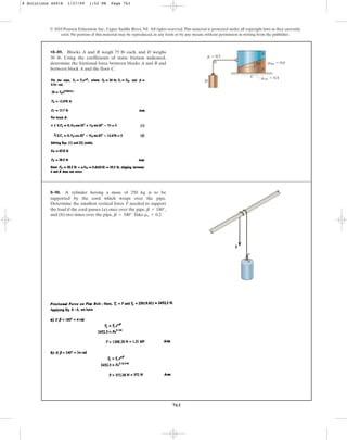 763
© 2010 Pearson Education, Inc., Upper Saddle River, NJ. All rights reserved.This material is protected under all copyright laws as they currently
exist. No portion of this material may be reproduced, in any form or by any means, without permission in writing from the publisher.
•8–89. Blocks A and B weigh 75 lb each, and D weighs
30 lb. Using the coefficients of static friction indicated,
determine the frictional force between blocks A and B and
between block A and the floor C. A
B
C
D
m  0.5
mBA  0.6
mAC  0.4
20
8–90. A cylinder having a mass of 250 kg is to be
supported by the cord which wraps over the pipe.
Determine the smallest vertical force F needed to support
the load if the cord passes (a) once over the pipe, ,
and (b) two times over the pipe, .Take .
ms = 0.2
b = 540°
b = 180°
F
8 Solutions 44918 1/27/09 1:52 PM Page 763
 