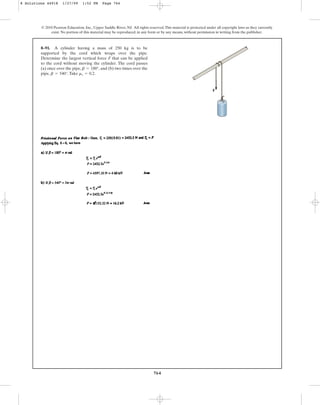 764
© 2010 Pearson Education, Inc., Upper Saddle River, NJ. All rights reserved.This material is protected under all copyright laws as they currently
exist. No portion of this material may be reproduced, in any form or by any means, without permission in writing from the publisher.
8–91. A cylinder having a mass of 250 kg is to be
supported by the cord which wraps over the pipe.
Determine the largest vertical force F that can be applied
to the cord without moving the cylinder. The cord passes
(a) once over the pipe, , and (b) two times over the
pipe, .Take .
ms = 0.2
b = 540°
b = 180°
F
8 Solutions 44918 1/27/09 1:52 PM Page 764
 