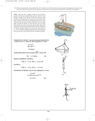 765
© 2010 Pearson Education, Inc., Upper Saddle River, NJ. All rights reserved.This material is protected under all copyright laws as they currently
exist. No portion of this material may be reproduced, in any form or by any means, without permission in writing from the publisher.
*8–92. The boat has a weight of 500 lb and is held in
position off the side of a ship by the spars at A and B.A man
having a weight of 130 lb gets in the boat, wraps a rope
around an overhead boom at C, and ties it to the end of the
boat as shown. If the boat is disconnected from the spars,
determine the minimum number of half turns the rope must
make around the boom so that the boat can be safely
lowered into the water at constant velocity.Also, what is the
normal force between the boat and the man? The coefficient
of kinetic friction between the rope and the boom is
. Hint:The problem requires that the normal force
between the man’s feet and the boat be as small as possible.
ms = 0.15
A
C
B
8 Solutions 44918 1/27/09 1:52 PM Page 765
 