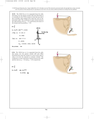 766
© 2010 Pearson Education, Inc., Upper Saddle River, NJ. All rights reserved.This material is protected under all copyright laws as they currently
exist. No portion of this material may be reproduced, in any form or by any means, without permission in writing from the publisher.
•8–93. The 100-lb boy at A is suspended from the cable
that passes over the quarter circular cliff rock. Determine if
it is possible for the 185-lb woman to hoist him up; and if
this is possible, what smallest force must she exert on the
horizontal cable? The coefficient of static friction between
the cable and the rock is , and between the shoes of
the woman and the ground .
ms
œ
= 0.8
ms = 0.2
A
8–94. The 100-lb boy at A is suspended from the cable
that passes over the quarter circular cliff rock. What
horizontal force must the woman at A exert on the cable in
order to let the boy descend at constant velocity? The
coefficients of static and kinetic friction between the cable
and the rock are and , respectively.
mk = 0.35
ms = 0.4
A
8 Solutions 44918 1/27/09 1:52 PM Page 766
 