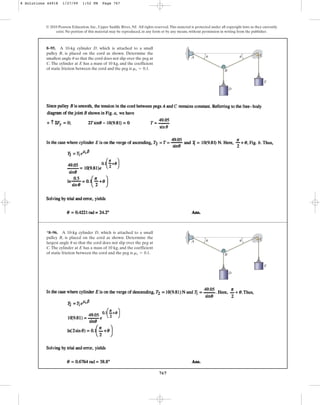 767
© 2010 Pearson Education, Inc., Upper Saddle River, NJ. All rights reserved.This material is protected under all copyright laws as they currently
exist. No portion of this material may be reproduced, in any form or by any means, without permission in writing from the publisher.
8–95. A 10-kg cylinder D, which is attached to a small
pulley B, is placed on the cord as shown. Determine the
smallest angle so that the cord does not slip over the peg at
C. The cylinder at E has a mass of 10 kg, and the coefficient
of static friction between the cord and the peg is .
ms = 0.1
u A
B
D
E
C
u u
*8–96. A 10-kg cylinder D, which is attached to a small
pulley B, is placed on the cord as shown. Determine the
largest angle so that the cord does not slip over the peg at
C.The cylinder at E has a mass of 10 kg, and the coefficient
of static friction between the cord and the peg is .
ms = 0.1
u A
B
D
E
C
u u
8 Solutions 44918 1/27/09 1:52 PM Page 767
 
