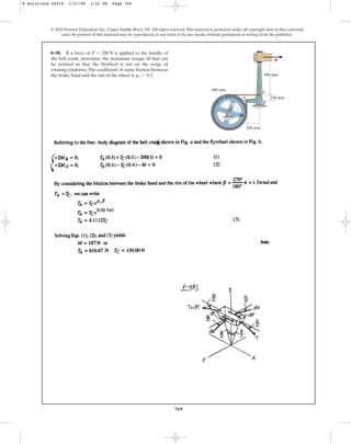 769
© 2010 Pearson Education, Inc., Upper Saddle River, NJ. All rights reserved.This material is protected under all copyright laws as they currently
exist. No portion of this material may be reproduced, in any form or by any means, without permission in writing from the publisher.
8–98. If a force of is applied to the handle of
the bell crank, determine the maximum torque M that can
be resisted so that the flywheel is not on the verge of
rotating clockwise.The coefficient of static friction between
the brake band and the rim of the wheel is .
ms = 0.3
P = 200 N
P
900 mm
400 mm
100 mm
300 mm
M
O
A
B
C
8 Solutions 44918 1/27/09 1:52 PM Page 769
 