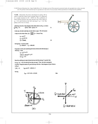 771
© 2010 Pearson Education, Inc., Upper Saddle River, NJ. All rights reserved.This material is protected under all copyright laws as they currently
exist. No portion of this material may be reproduced, in any form or by any means, without permission in writing from the publisher.
*8–100. Determine the force developed in spring AB in
order to hold the wheel from rotating when it is subjected
to a couple moment of . The coefficient of
static friction between the belt and the rim of the wheel is
, and between the belt and peg C, . The
pulley at B is free to rotate.
ms
œ
= 0.4
ms = 0.2
M = 200 N # m
C
A
200 mm
B
M
45
8 Solutions 44918 1/27/09 1:53 PM Page 771
 